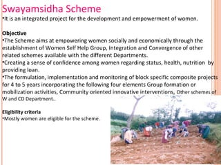 Swayamsidha Scheme

•It is an integrated project for the development and empowerment of women.
Objective
•The Scheme aims at empowering women socially and economically through the
establishment of Women Self Help Group, Integration and Convergence of other
related schemes available with the different Departments.
•Creating a sense of confidence among women regarding status, health, nutrition by
providing loan.
•The formulation, implementation and monitoring of block specific composite projects
for 4 to 5 years incorporating the following four elements Group formation or
mobilization activities, Community oriented innovative interventions, Other schemes of
W and CD Department..

Eligibility criteria
•Mostly women are eligible for the scheme.

 