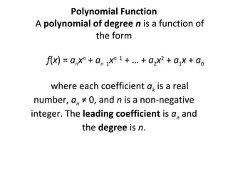  

Polynomial Function
     A polynomial of degree n is a function of 
the form
 
          f(x) = anxn + an  1xn  1 + … + a2x2 + a1x + a0
 
     where each coefficient ak is a real 
number, an ≠ 0, and n is a non-negative 
integer. The leading coefficient is an and 
the degree is n.
 
 

 