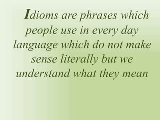 Idioms are phrases which
people use in every day
language which do not make
sense literally but we
understand what they mean