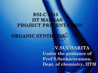 RSI-C 2013
IIT MADRAS
PROJECT PRESENTATION

ORGANIC SYNTHESIS
-

V.SUCHARITA

Under the guidance of
Prof S.Sankararaman,
Dept. of chemistry, IITM

 