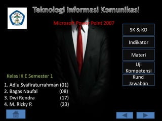 Microsoft Power Point 2007
SK & KD
Indikator
Materi

Kelas IX E Semester 1
1. Adlu Syafiraturrahman (01)
2. Bagas Naufal
(08)
3. Dwi Rendra
(17)
4. M. Rizky P.
(23)

Uji
Kompetensi
Kunci
Jawaban

 