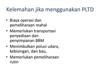 Kelemahan jika menggunakan PLTD
• Biaya operasi dan
pemeliharaan mahal
• Memerlukan transportasi
penyediaan dan
penyimpanan BBM
• Menimbulkan polusi udara,
kebisingan, dan bau,
• Memerlukan pemeliharaan
rutin

 