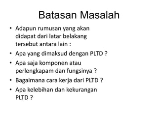 Batasan Masalah
• Adapun rumusan yang akan
didapat dari latar belakang
tersebut antara lain :
• Apa yang dimaksud dengan PLTD ?
• Apa saja komponen atau
perlengkapam dan fungsinya ?
• Bagaimana cara kerja dari PLTD ?
• Apa kelebihan dan kekurangan
PLTD ?

 