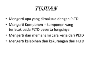 Tujuan
• Mengerti apa yang dimaksud dengan PLTD
• Mengerti Komponen – komponen yang
terletak pada PLTD beserta fungsinya
• Mengerti dan memahami cara kerja dari PLTD
• Mengerti kelebihan dan kekurangan dari PLTD

 