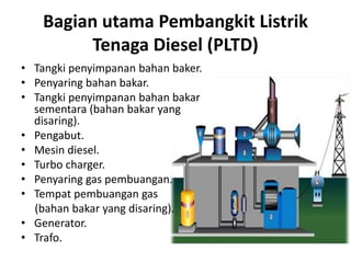 Bagian utama Pembangkit Listrik
Tenaga Diesel (PLTD)
• Tangki penyimpanan bahan baker.
• Penyaring bahan bakar.
• Tangki penyimpanan bahan bakar
sementara (bahan bakar yang
disaring).
• Pengabut.
• Mesin diesel.
• Turbo charger.
• Penyaring gas pembuangan.
• Tempat pembuangan gas
(bahan bakar yang disaring).
• Generator.
• Trafo.

 