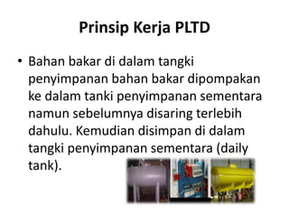 Prinsip Kerja PLTD
• Bahan bakar di dalam tangki
penyimpanan bahan bakar dipompakan
ke dalam tanki penyimpanan sementara
namun sebelumnya disaring terlebih
dahulu. Kemudian disimpan di dalam
tangki penyimpanan sementara (daily
tank).

 