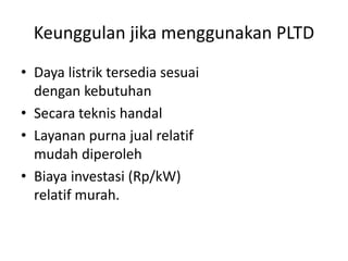Keunggulan jika menggunakan PLTD
• Daya listrik tersedia sesuai
dengan kebutuhan
• Secara teknis handal
• Layanan purna jual relatif
mudah diperoleh
• Biaya investasi (Rp/kW)
relatif murah.

 