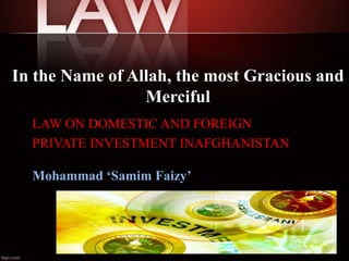 In the Name of Allah, the most Gracious and
Merciful
LAW ON DOMESTIC AND FOREIGN
PRIVATE INVESTMENT INAFGHANISTAN
Mohammad ‘Samim Faizy’

1

 