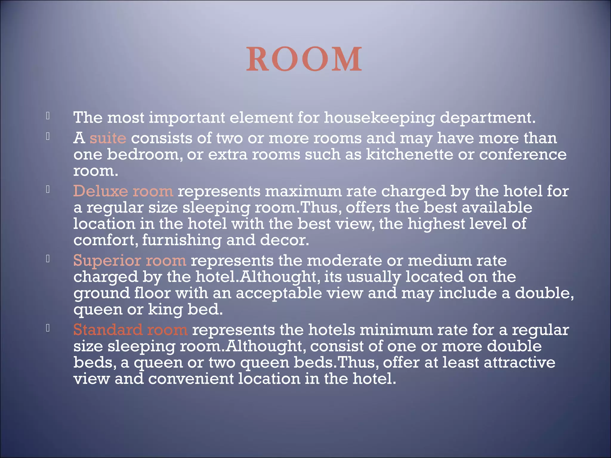 ROOM









The most important element for housekeeping department.
A suite consists of two or more rooms and may have more than
one bedroom, or extra rooms such as kitchenette or conference
room.
Deluxe room represents maximum rate charged by the hotel for
a regular size sleeping room.Thus, offers the best available
location in the hotel with the best view, the highest level of
comfort, furnishing and decor.
Superior room represents the moderate or medium rate
charged by the hotel.Althought, its usually located on the
ground floor with an acceptable view and may include a double,
queen or king bed.
Standard room represents the hotels minimum rate for a regular
size sleeping room.Althought, consist of one or more double
beds, a queen or two queen beds.Thus, offer at least attractive
view and convenient location in the hotel.

 