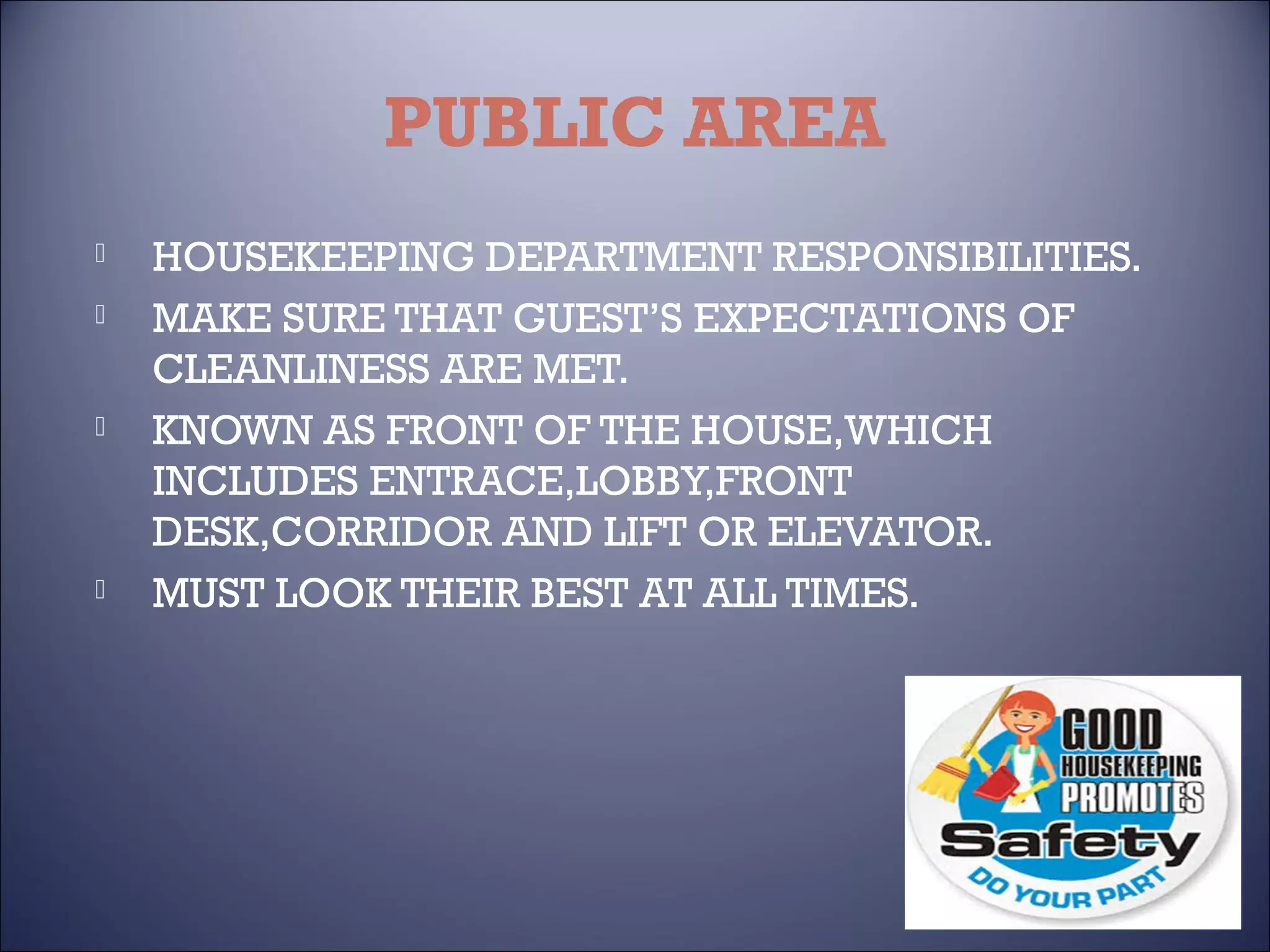 PUBLIC AREA







HOUSEKEEPING DEPARTMENT RESPONSIBILITIES.
MAKE SURE THAT GUEST’S EXPECTATIONS OF
CLEANLINESS ARE MET.
KNOWN AS FRONT OF THE HOUSE,WHICH
INCLUDES ENTRACE,LOBBY,FRONT
DESK,CORRIDOR AND LIFT OR ELEVATOR.
MUST LOOK THEIR BEST AT ALL TIMES.

 