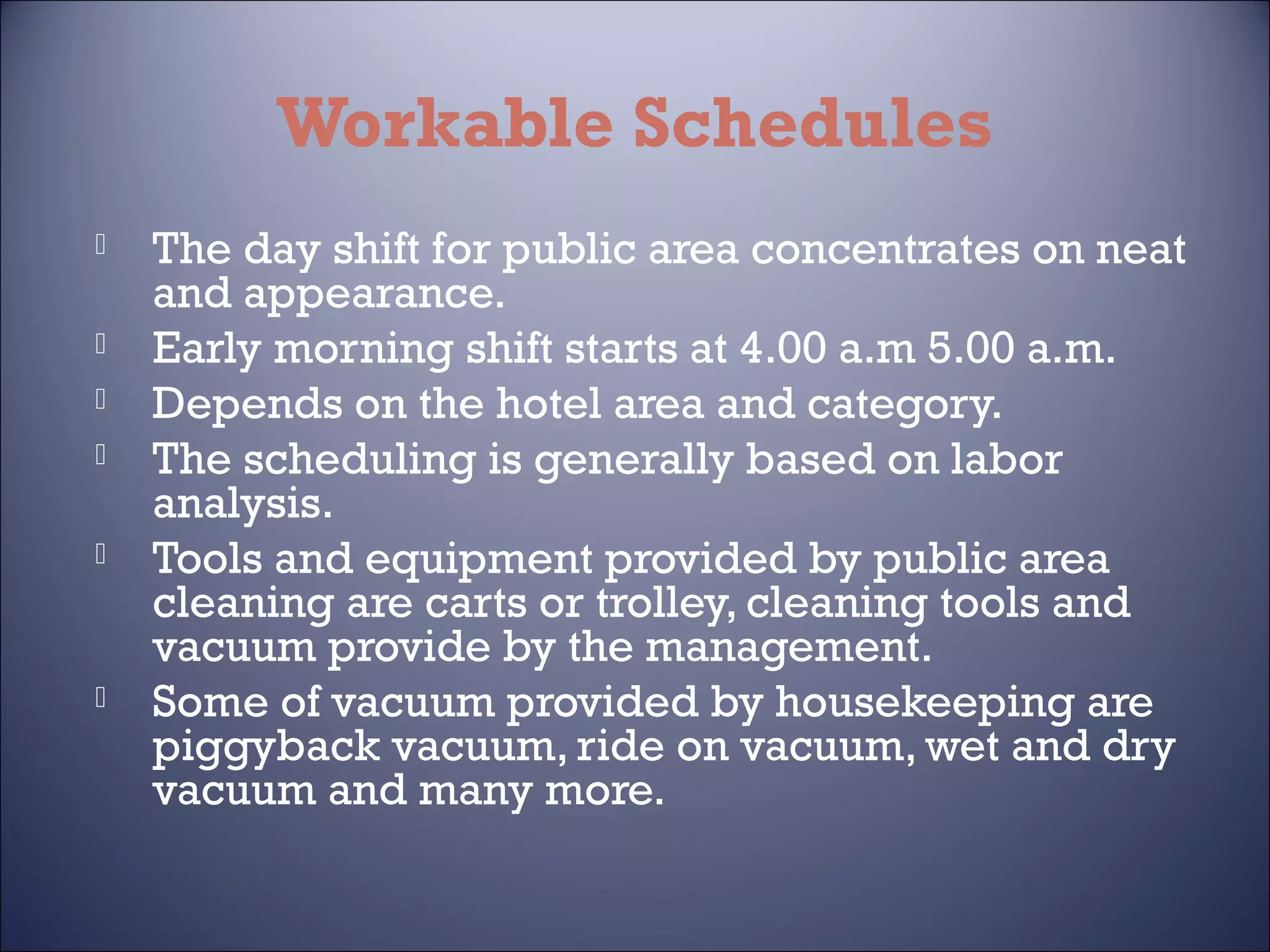 Workable Schedules








The day shift for public area concentrates on neat
and appearance.
Early morning shift starts at 4.00 a.m 5.00 a.m.
Depends on the hotel area and category.
The scheduling is generally based on labor
analysis.
Tools and equipment provided by public area
cleaning are carts or trolley, cleaning tools and
vacuum provide by the management.
Some of vacuum provided by housekeeping are
piggyback vacuum, ride on vacuum, wet and dry
vacuum and many more.

 