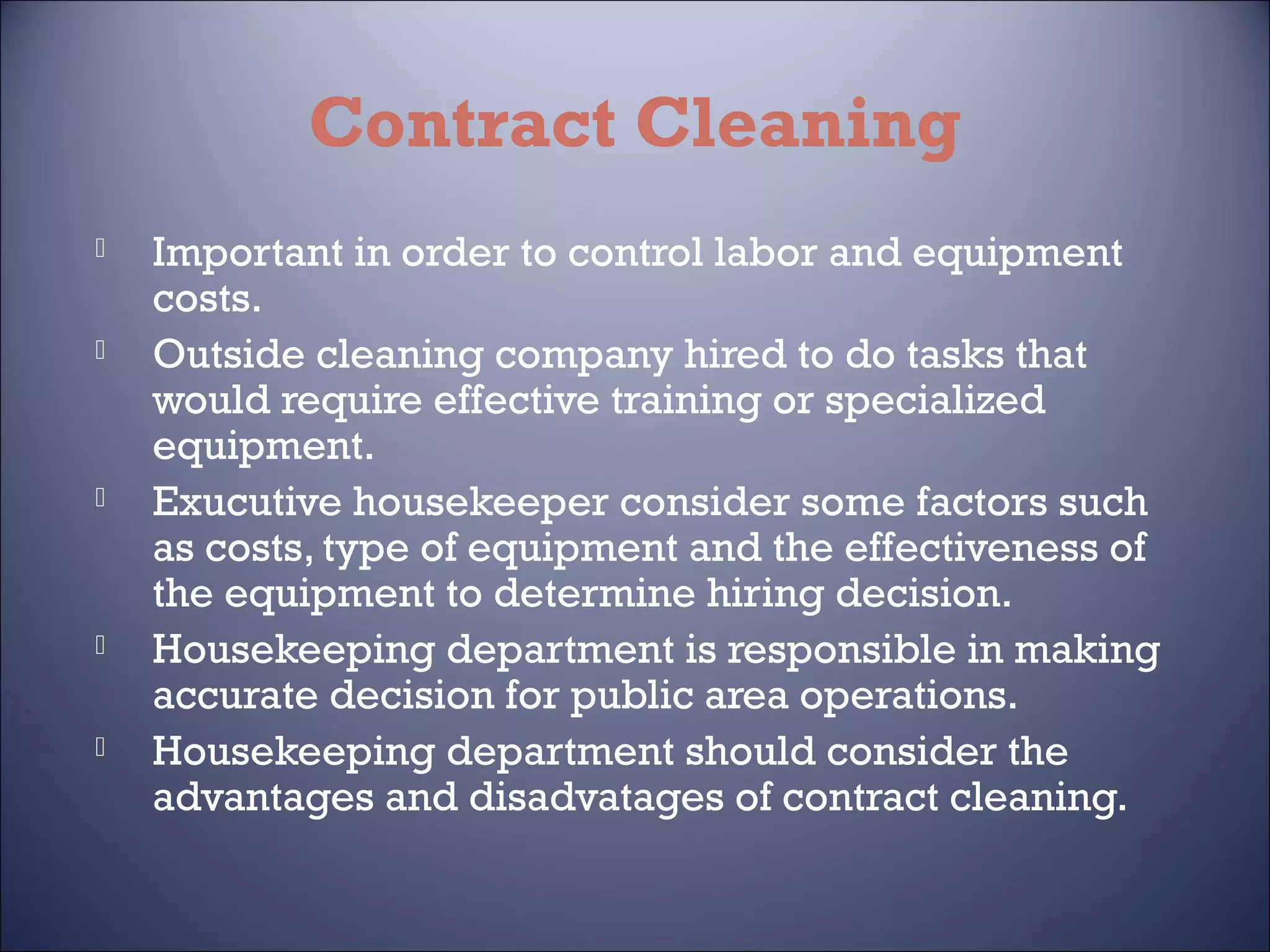 Contract Cleaning










Important in order to control labor and equipment
costs.
Outside cleaning company hired to do tasks that
would require effective training or specialized
equipment.
Exucutive housekeeper consider some factors such
as costs, type of equipment and the effectiveness of
the equipment to determine hiring decision.
Housekeeping department is responsible in making
accurate decision for public area operations.
Housekeeping department should consider the
advantages and disadvatages of contract cleaning.

 