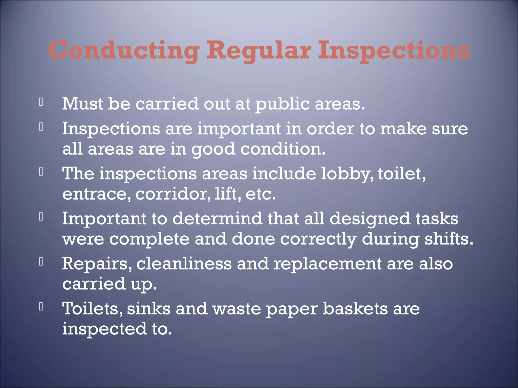 Conducting Regular Inspections











Must be carried out at public areas.
Inspections are important in order to make sure
all areas are in good condition.
The inspections areas include lobby, toilet,
entrace, corridor, lift, etc.
Important to determind that all designed tasks
were complete and done correctly during shifts.
Repairs, cleanliness and replacement are also
carried up.
Toilets, sinks and waste paper baskets are
inspected to.

 