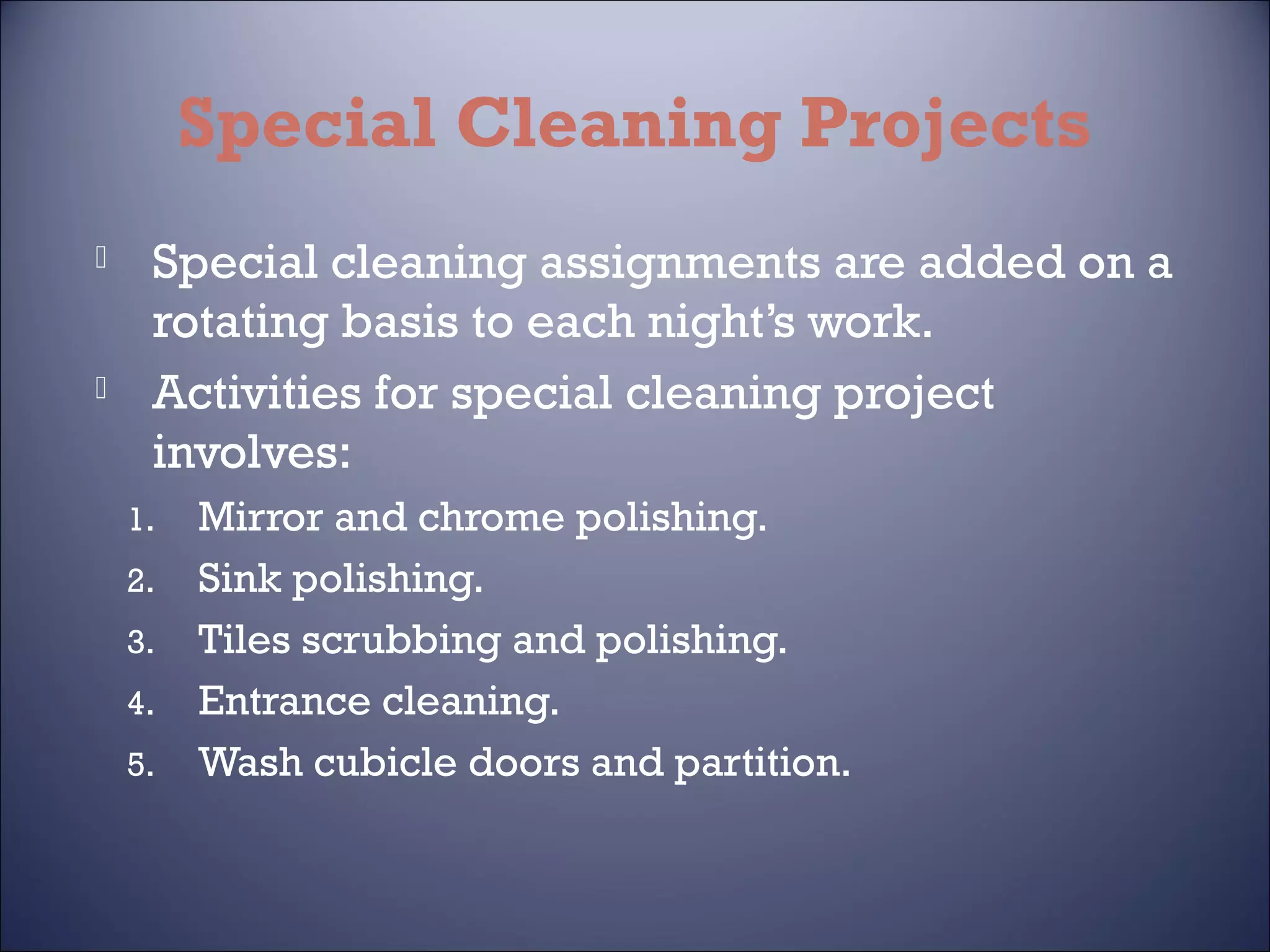 Special Cleaning Projects




Special cleaning assignments are added on a
rotating basis to each night’s work.
Activities for special cleaning project
involves:
1.
2.
3.
4.
5.

Mirror and chrome polishing.
Sink polishing.
Tiles scrubbing and polishing.
Entrance cleaning.
Wash cubicle doors and partition.

 