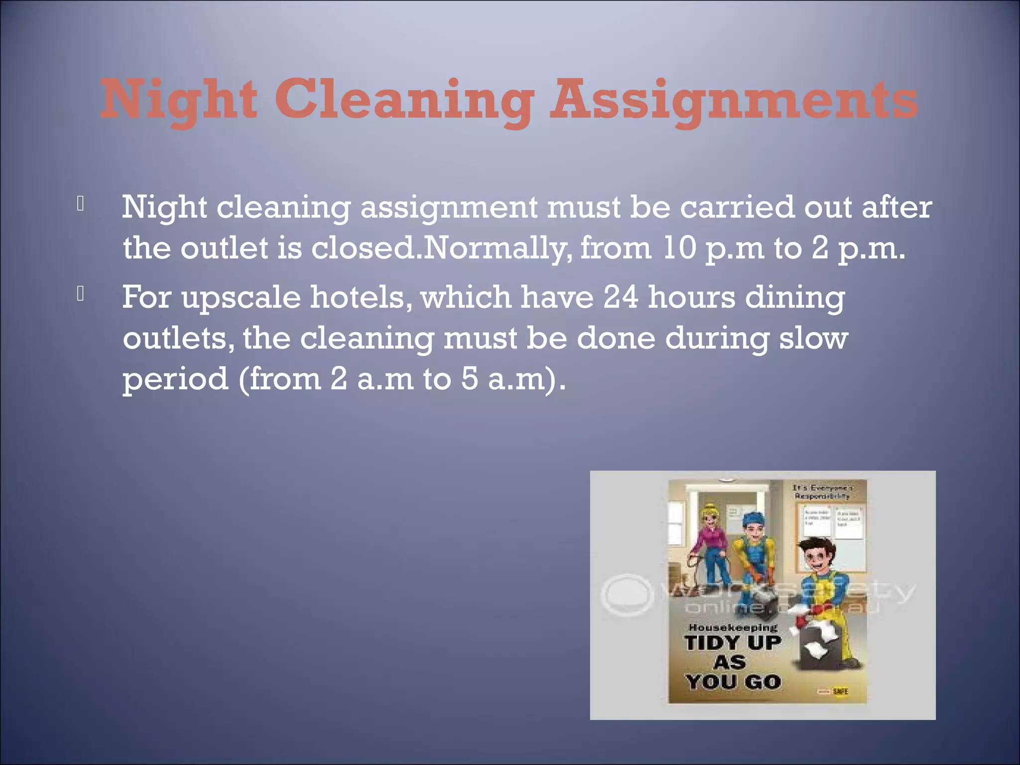 Night Cleaning Assignments




Night cleaning assignment must be carried out after
the outlet is closed.Normally, from 10 p.m to 2 p.m.
For upscale hotels, which have 24 hours dining
outlets, the cleaning must be done during slow
period (from 2 a.m to 5 a.m).

 