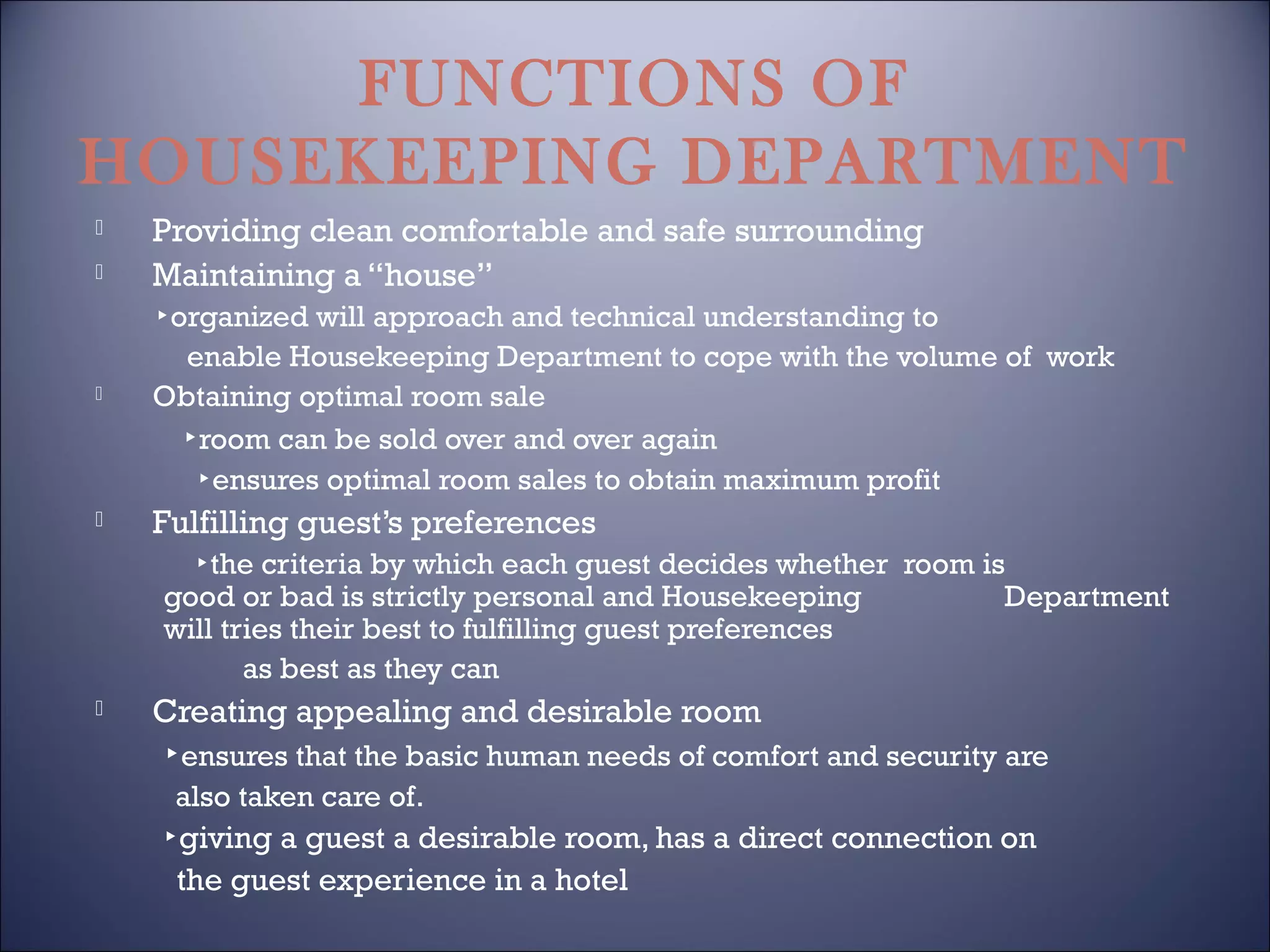 FUNCTIONS OF
HOUSEKEEPING DEPARTMENT



Providing clean comfortable and safe surrounding
Maintaining a “house”



▸organized will approach and technical understanding to
enable Housekeeping Department to cope with the volume of work
Obtaining optimal room sale
▸room can be sold over and over again
▸ensures optimal room sales to obtain maximum profit



Fulfilling guest’s preferences
▸the criteria by which each guest decides whether room is
good or bad is strictly personal and Housekeeping
Department
will tries their best to fulfilling guest preferences
as best as they can



Creating appealing and desirable room
▸ensures that the basic human needs of comfort and security are
also taken care of.

▸giving a guest a desirable room, has a direct connection on
the guest experience in a hotel

 