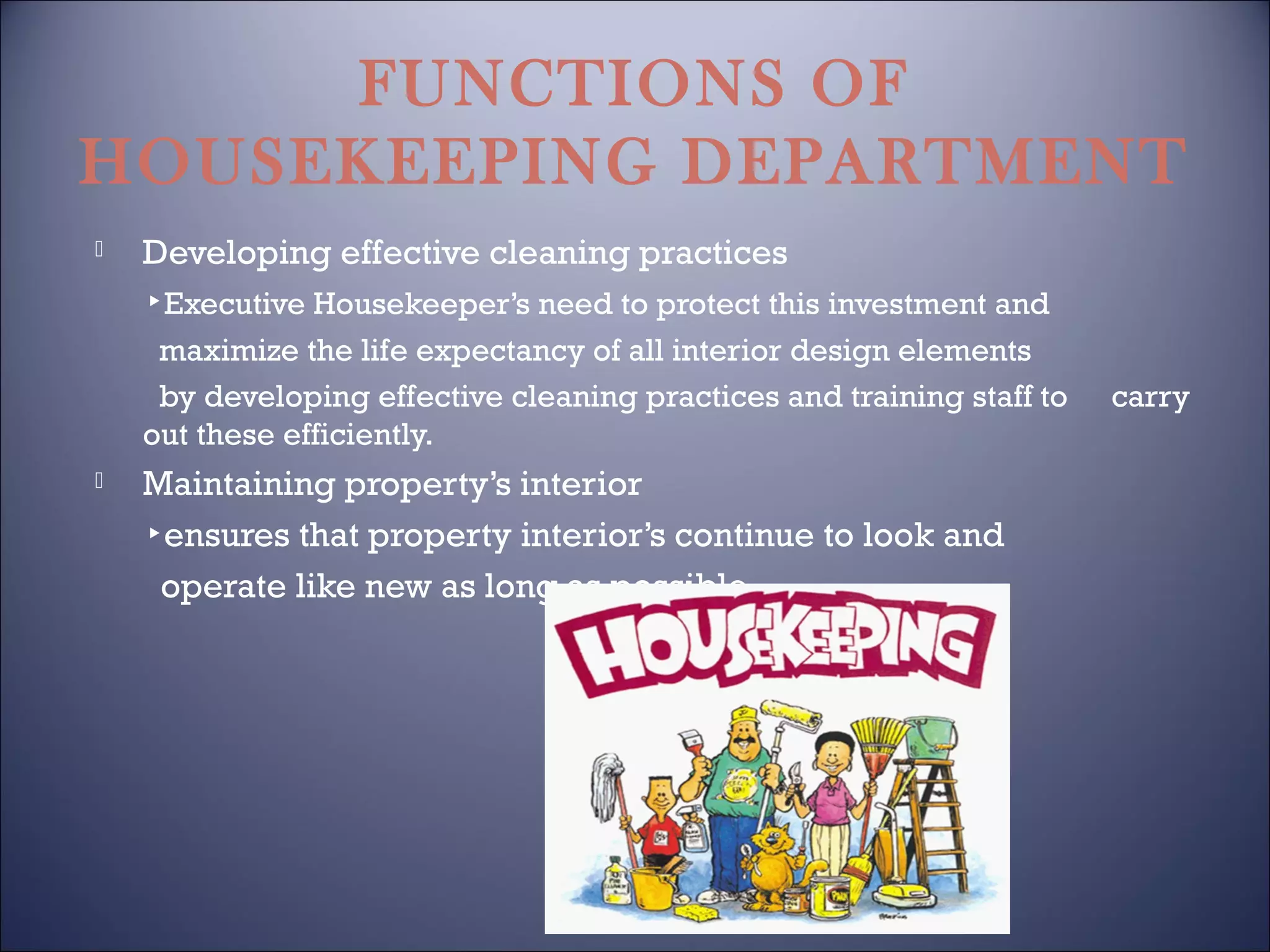 FUNCTIONS OF
HOUSEKEEPING DEPARTMENT


Developing effective cleaning practices
▸Executive Housekeeper’s need to protect this investment and
maximize the life expectancy of all interior design elements
by developing effective cleaning practices and training staff to
out these efficiently.



Maintaining property’s interior
▸ensures that property interior’s continue to look and
operate like new as long as possible.

carry

 