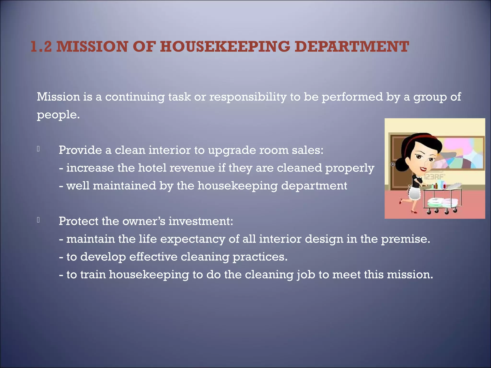 1.2 MISSION OF HOUSEKEEPING DEPARTMENT
Mission is a continuing task or responsibility to be performed by a group of
people.


Provide a clean interior to upgrade room sales:
- increase the hotel revenue if they are cleaned properly
- well maintained by the housekeeping department



Protect the owner’s investment:
- maintain the life expectancy of all interior design in the premise.
- to develop effective cleaning practices.
- to train housekeeping to do the cleaning job to meet this mission.

 