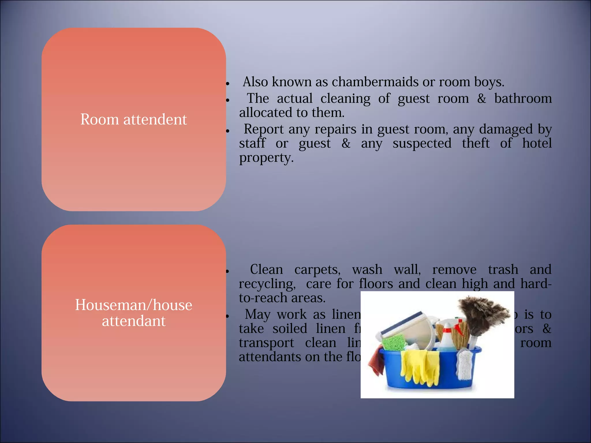Room attendent

• Also known as chambermaids or room boys.
• The actual cleaning of guest room & bathroom
allocated to them.
• Report any repairs in guest room, any damaged by
staff or guest & any suspected theft of hotel
property.

Clean carpets, wash wall, remove trash and
recycling, care for floors and clean high and hardto-reach areas.
• May work as linen runners whose main job is to
take soiled linen from the guest room floors &
transport clean linen, as needed to the room
attendants on the floors.
•

Houseman/house
attendant

 