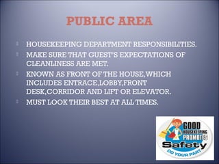 PUBLIC AREA







HOUSEKEEPING DEPARTMENT RESPONSIBILITIES.
MAKE SURE THAT GUEST’S EXPECTATIONS OF
CLEANLINESS ARE MET.
KNOWN AS FRONT OF THE HOUSE,WHICH
INCLUDES ENTRACE,LOBBY,FRONT
DESK,CORRIDOR AND LIFT OR ELEVATOR.
MUST LOOK THEIR BEST AT ALL TIMES.

 