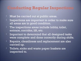 Conducting Regular Inspections











Must be carried out at public areas.
Inspections are important in order to make sure
all areas are in good condition.
The inspections areas include lobby, toilet,
entrace, corridor, lift, etc.
Important to determind that all designed tasks
were complete and done correctly during shifts.
Repairs, cleanliness and replacement are also
carried up.
Toilets, sinks and waste paper baskets are
inspected to.

 