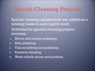 Special Cleaning Projects




Special cleaning assignments are added on a
rotating basis to each night’s work.
Activities for special cleaning project
involves:
1.
2.
3.
4.
5.

Mirror and chrome polishing.
Sink polishing.
Tiles scrubbing and polishing.
Entrance cleaning.
Wash cubicle doors and partition.

 