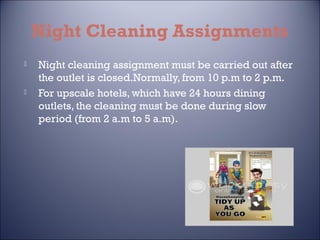 Night Cleaning Assignments




Night cleaning assignment must be carried out after
the outlet is closed.Normally, from 10 p.m to 2 p.m.
For upscale hotels, which have 24 hours dining
outlets, the cleaning must be done during slow
period (from 2 a.m to 5 a.m).

 