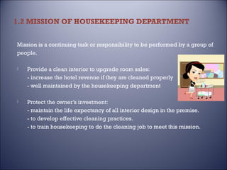 1.2 MISSION OF HOUSEKEEPING DEPARTMENT
Mission is a continuing task or responsibility to be performed by a group of
people.


Provide a clean interior to upgrade room sales:
- increase the hotel revenue if they are cleaned properly
- well maintained by the housekeeping department



Protect the owner’s investment:
- maintain the life expectancy of all interior design in the premise.
- to develop effective cleaning practices.
- to train housekeeping to do the cleaning job to meet this mission.

 