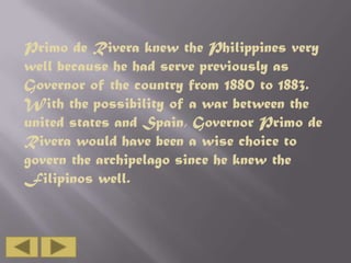 Primo de Rivera knew the Philippines very
well because he had serve previously as
Governor of the country from 1880 to 1883.
With the possibility of a war between the
united states and Spain, Governor Primo de
Rivera would have been a wise choice to
govern the archipelago since he knew the
Filipinos well.

 