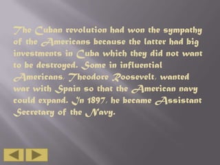 The Cuban revolution had won the sympathy
of the Americans because the latter had big
investments in Cuba which they did not want
to be destroyed. Some in influential
Americans, Theodore Roosevelt, wanted
war with Spain so that the American navy
could expand. In 1897, he became Assistant
Secretary of the Navy.

 