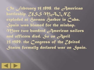 On February 15,1898, the American
battleship, USS MAINE
exploded at Havana Harbor in Cuba.
Spain was blamed for the mishap.
More two hundred American sailors
and officers died. So on April
25,1989, the Congress of the United
States formally declared war on Spain.

 