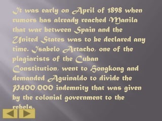 It was early on April of 1898 when
rumors has already reached Manila
that war between Spain and the
United States was to be declared any
time. Isabelo Artacho, one of the
plagiarists of the Cuban
Constitution, went to Hongkong and
demanded Aguinaldo to divide the
P400,000 indemnity that was given
by the colonial government to the
rebels.

 