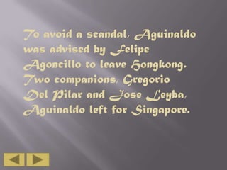 To avoid a scandal, Aguinaldo
was advised by Felipe
Agoncillo to leave Hongkong.
Two companions, Gregorio
Del Pilar and Jose Leyba,
Aguinaldo left for Singapore.

 