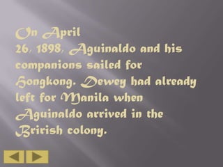 On April
26, 1898, Aguinaldo and his
companions sailed for
Hongkong. Dewey had already
left for Manila when
Aguinaldo arrived in the
Brirish colony.

 