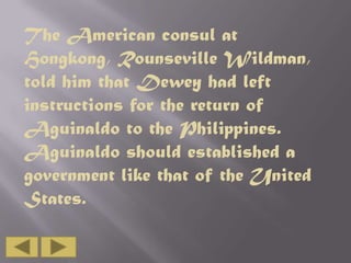 The American consul at
Hongkong, Rounseville Wildman,
told him that Dewey had left
instructions for the return of
Aguinaldo to the Philippines.
Aguinaldo should established a
government like that of the United
States.

 