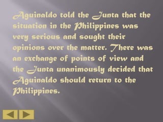 Aguinaldo told the Junta that the
situation in the Philippines was
very serious and sought their
opinions over the matter. There was
an exchange of points of view and
the Junta unanimously decided that
Aguinaldo should return to the
Philippines.

 