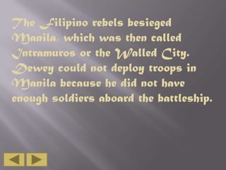 The Filipino rebels besieged
Manila, which was then called
Intramuros or the Walled City.
Dewey could not deploy troops in
Manila because he did not have
enough soldiers aboard the battleship.

 