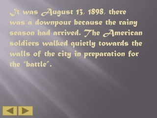 It was August 13, 1898, there
was a downpour because the rainy
season had arrived. The American
soldiers walked quietly towards the
walls of the city in preparation for
the “battle”.

 