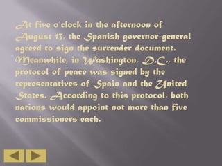 At five o’clock in the afternoon of
August 13, the Spanish governor-general
agreed to sign the surrender document.
Meanwhile, in Washington, D.C., the
protocol of peace was signed by the
representatives of Spain and the United
States. According to this protocol, both
nations would appoint not more than five
commissioners each.

 