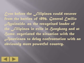 Even before the Filipinos could recover
from the battles of 1896, General Emilio
Aguinaldo, as the recognized leader of
the Filipinos in exile in Hongkong and at
Home, negotiated the situation with the
Americans to delay confrontation with an
obviously more powerful country.

 