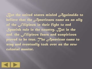 But the united states misled Aguinaldo to
believe that the Americans came as an ally
of the Filipinos in their fight to end
Spanish rule in the country. But in the
end, the Filipinos fears and suspicious
proved to be true. The American came to
stay and eventually took over as the new
colonial master.

 