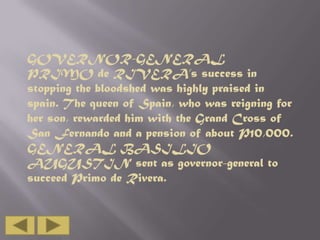 GOVERNOR-GENERAL
PRIMO de RIVERA’s success in
stopping the bloodshed was highly praised in
spain. The queen of Spain, who was reigning for
her son, rewarded him with the Grand Cross of
San Fernando and a pension of about P10,000.
GENERAL BASILIO
AUGUSTIN sent as governor-general to
succeed Primo de Rivera.

 