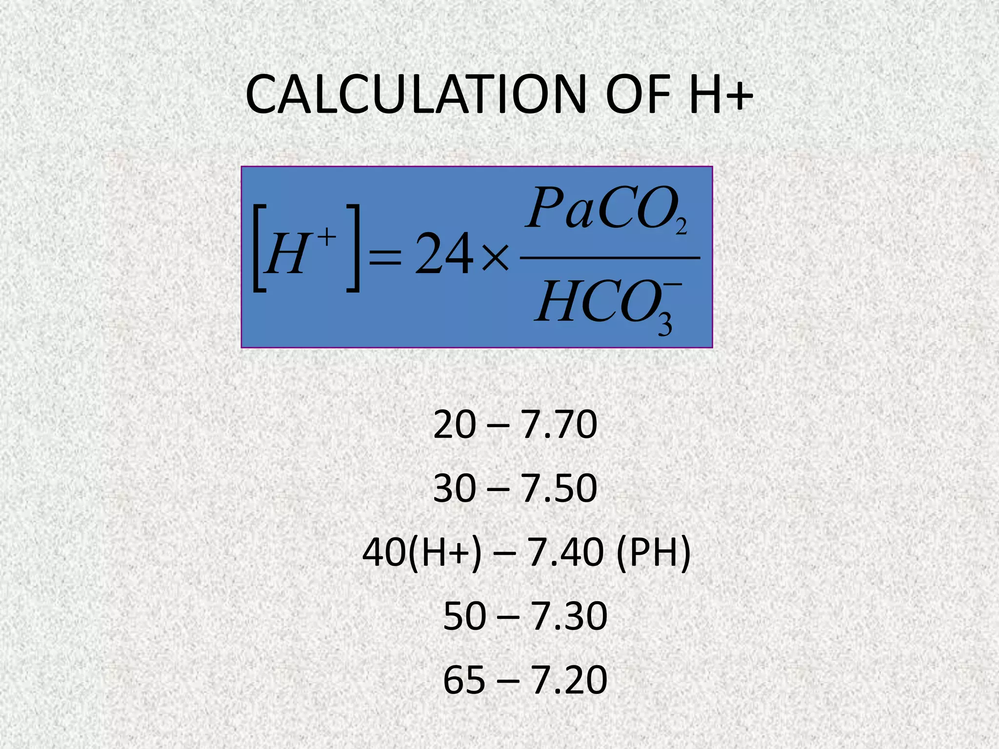 CALCULATION OF H+

H   24  HCO


PaCO2

3

20 – 7.70
30 – 7.50
40(H+) – 7.40 (PH)
50 – 7.30
65 – 7.20

 