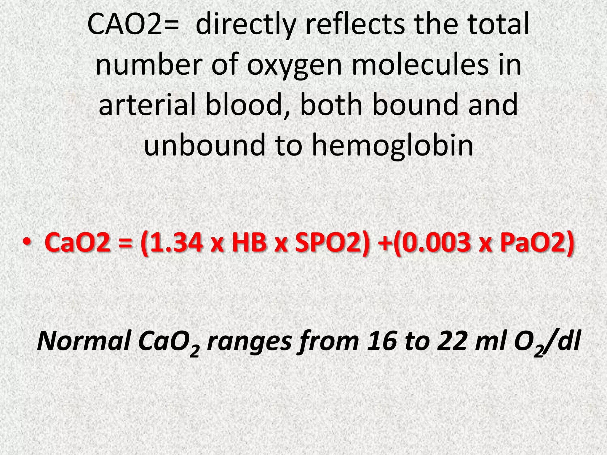 CAO2= directly reflects the total
number of oxygen molecules in
arterial blood, both bound and
unbound to hemoglobin
• CaO2 = (1.34 x HB x SPO2) +(0.003 x PaO2)
Normal CaO2 ranges from 16 to 22 ml O2/dl

 