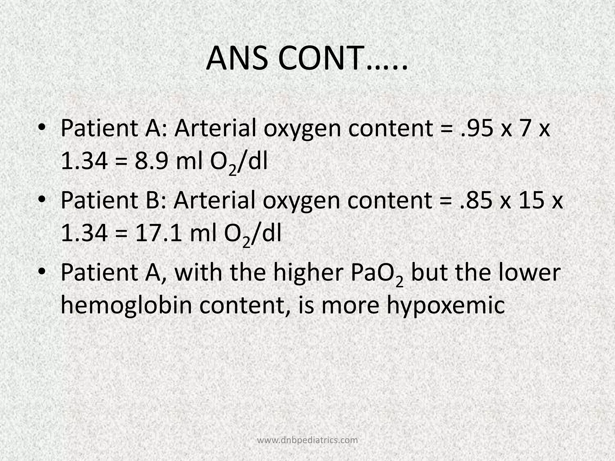 ANS CONT…..
• Patient A: Arterial oxygen content = .95 x 7 x
1.34 = 8.9 ml O2/dl
• Patient B: Arterial oxygen content = .85 x 15 x
1.34 = 17.1 ml O2/dl
• Patient A, with the higher PaO2 but the lower
hemoglobin content, is more hypoxemic

www.dnbpediatrics.com

 