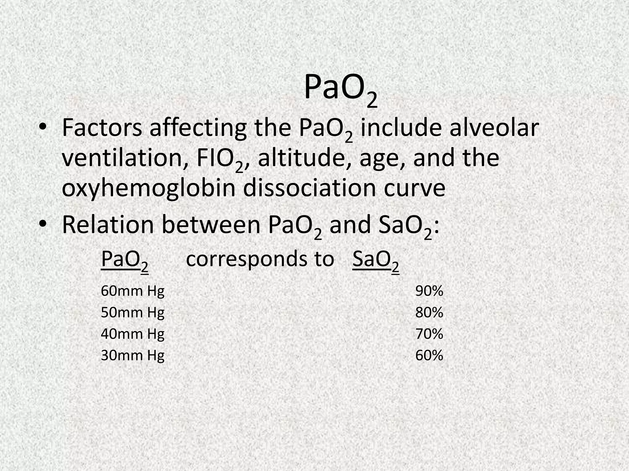 PaO2

• Factors affecting the PaO2 include alveolar
ventilation, FIO2, altitude, age, and the
oxyhemoglobin dissociation curve
• Relation between PaO2 and SaO2:
PaO2
60mm Hg
50mm Hg
40mm Hg
30mm Hg

corresponds to SaO2
90%
80%
70%
60%

 