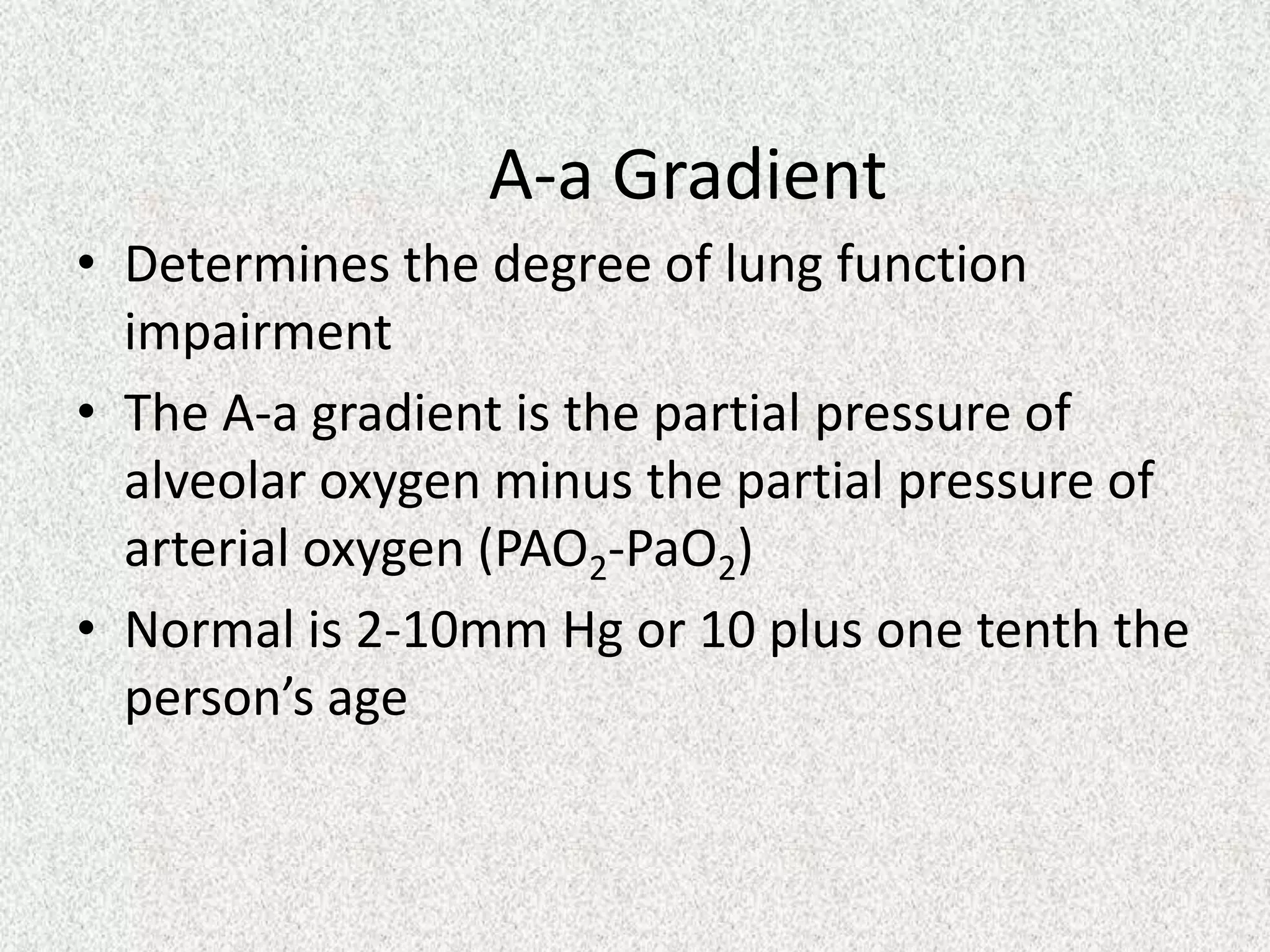 A-a Gradient
• Determines the degree of lung function
impairment
• The A-a gradient is the partial pressure of
alveolar oxygen minus the partial pressure of
arterial oxygen (PAO2-PaO2)
• Normal is 2-10mm Hg or 10 plus one tenth the
person’s age

 