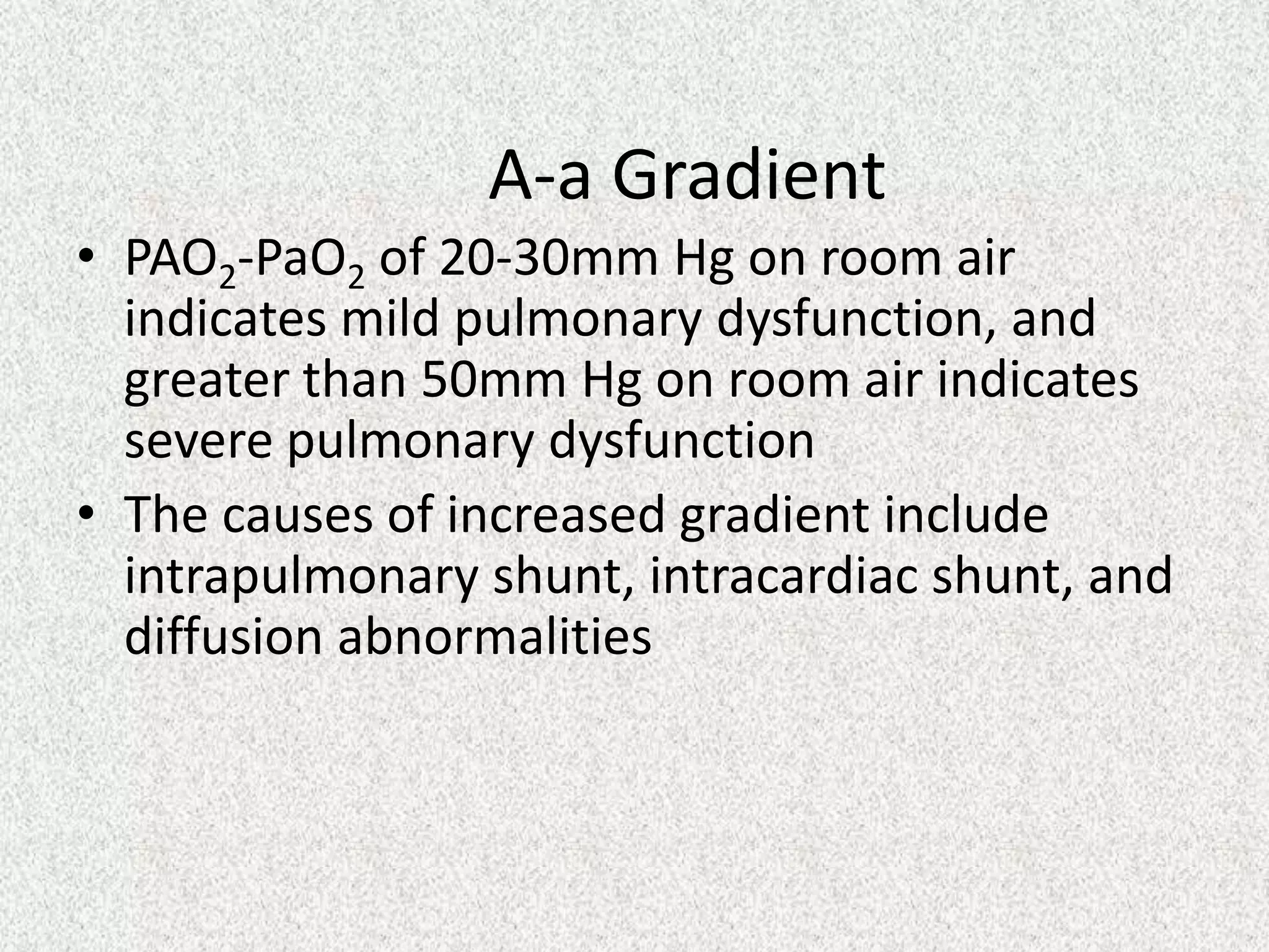 A-a Gradient
• PAO2-PaO2 of 20-30mm Hg on room air
indicates mild pulmonary dysfunction, and
greater than 50mm Hg on room air indicates
severe pulmonary dysfunction
• The causes of increased gradient include
intrapulmonary shunt, intracardiac shunt, and
diffusion abnormalities

 