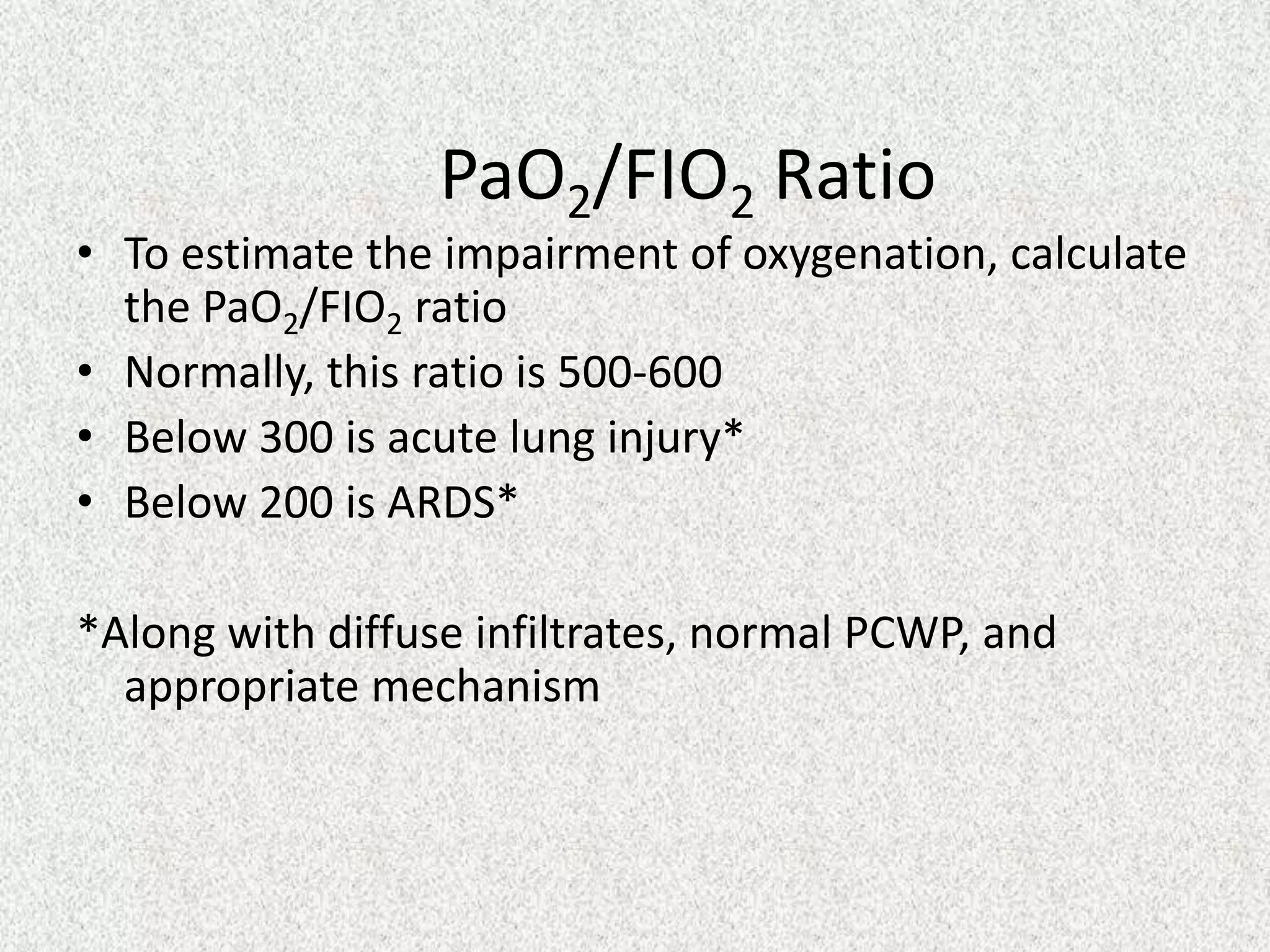 PaO2/FIO2 Ratio

• To estimate the impairment of oxygenation, calculate
the PaO2/FIO2 ratio
• Normally, this ratio is 500-600
• Below 300 is acute lung injury*
• Below 200 is ARDS*
*Along with diffuse infiltrates, normal PCWP, and
appropriate mechanism

 