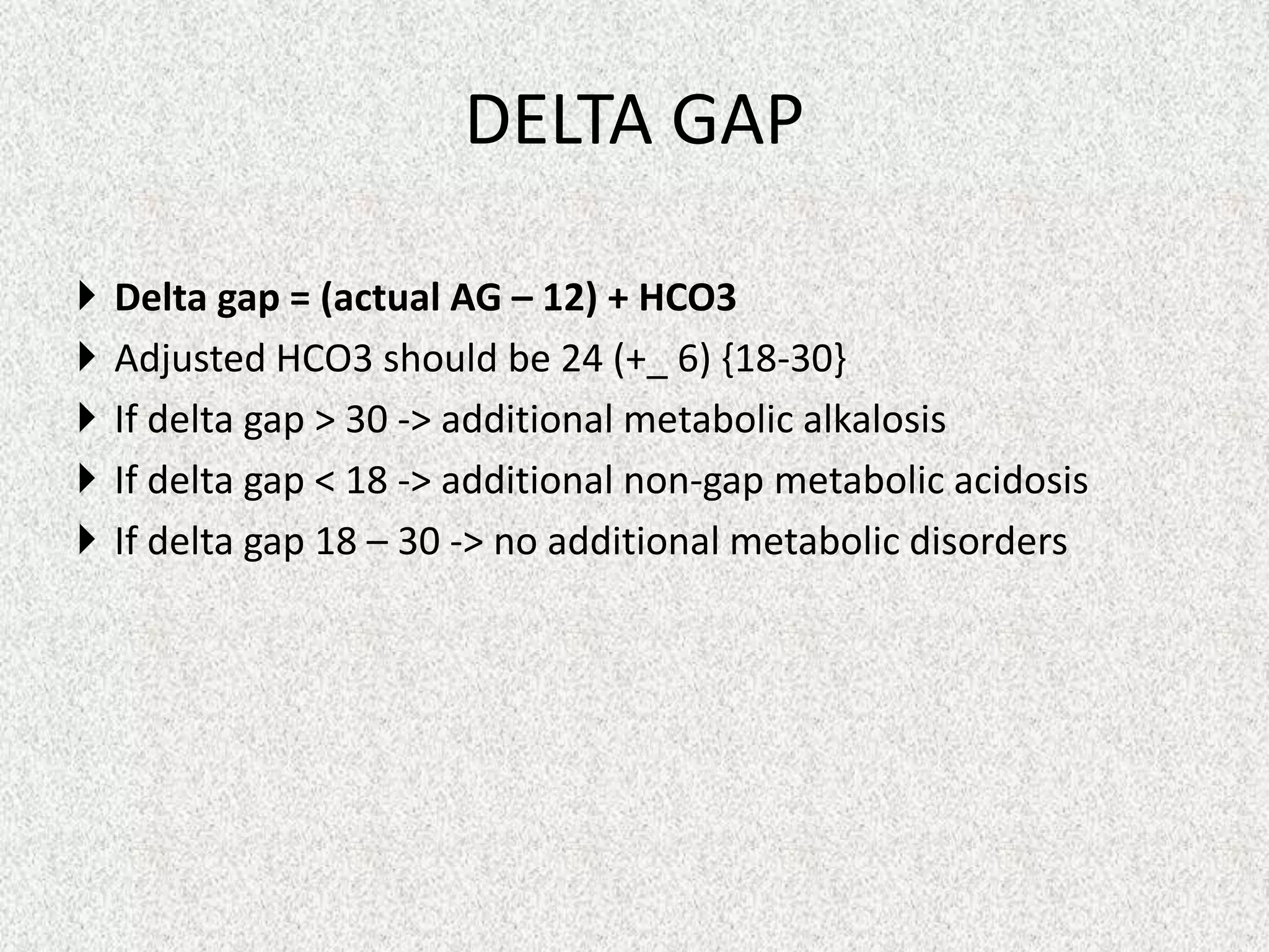DELTA GAP






Delta gap = (actual AG – 12) + HCO3
Adjusted HCO3 should be 24 (+_ 6) {18-30}
If delta gap > 30 -> additional metabolic alkalosis
If delta gap < 18 -> additional non-gap metabolic acidosis
If delta gap 18 – 30 -> no additional metabolic disorders

 